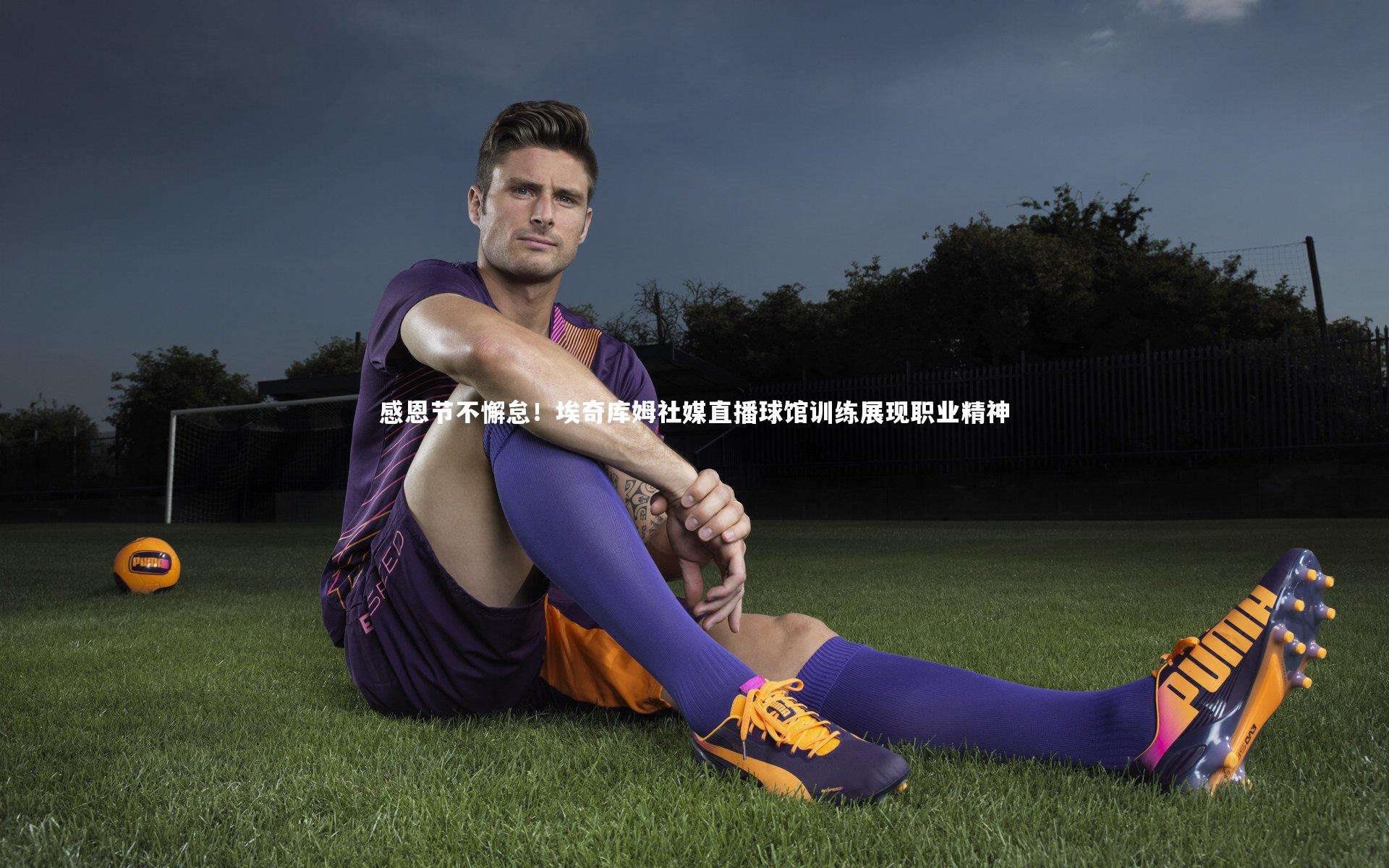 【开云体育】感恩节不懈怠！埃奇库姆社媒直播球馆训练展现职业精神